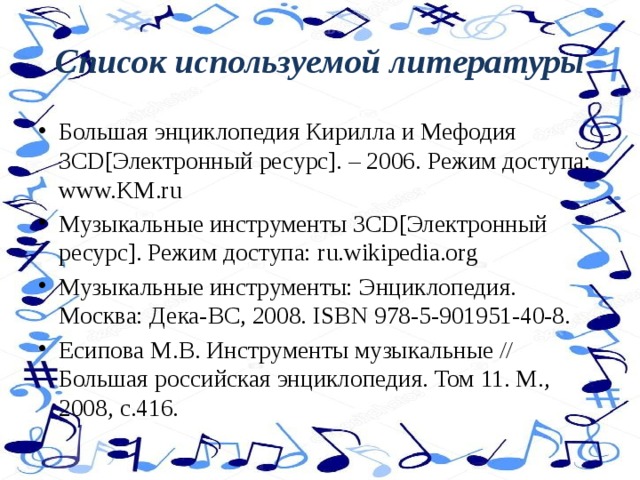 Список используемой литературы Большая энциклопедия Кирилла и Мефодия 3CD[Электронный ресурс]. – 2006. Режим доступа: www.KM.ru Музыкальные инструменты 3CD[Электронный ресурс]. Режим доступа: ru.wikipedia.org Музыкальные инструменты: Энциклопедия. Москва: Дека-ВС, 2008. ISBN 978-5-901951-40-8. Есипова М.В. Инструменты музыкальные // Большая российская энциклопедия. Том 11. М., 2008, с.416. 