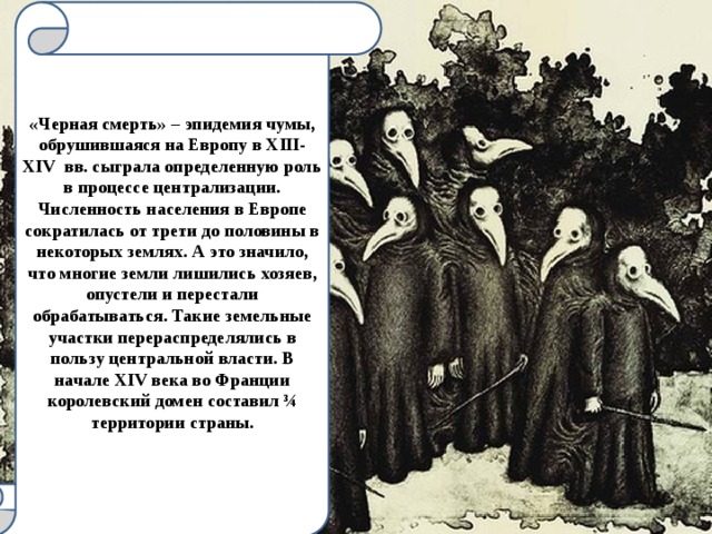 «Черная смерть» – эпидемия чумы, обрушившаяся на Европу в XIII-XIV вв. сыграла определенную роль в процессе централизации. Численность населения в Европе сократилась от трети до половины в некоторых землях. А это значило, что многие земли лишились хозяев, опустели и перестали обрабатываться. Такие земельные участки перераспределялись в пользу центральной власти. В начале XIV века во Франции королевский домен составил ¾ территории страны.  