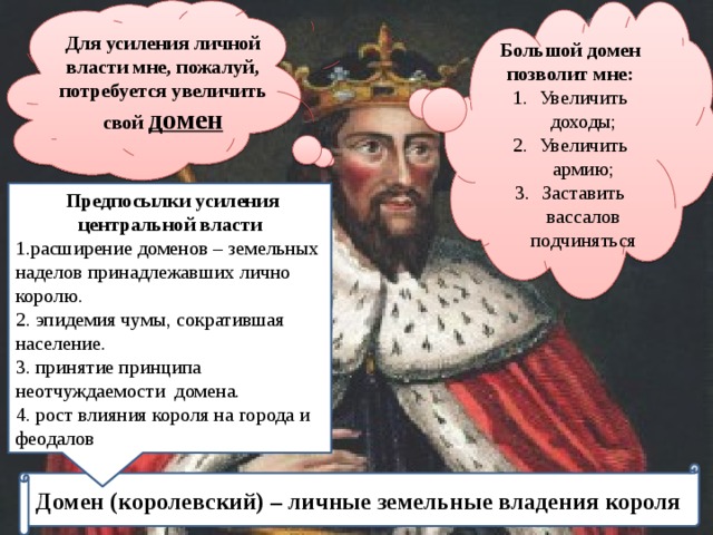 Для усиления личной власти мне, пожалуй, потребуется увеличить свой домен Большой домен позволит мне: Увеличить доходы; Увеличить армию; Заставить вассалов подчиняться  Предпосылки усиления центральной власти 1.расширение доменов – земельных наделов принадлежавших лично королю. 2. эпидемия чумы, сократившая население. 3. принятие принципа неотчуждаемости домена. 4. рост влияния короля на города и феодалов Домен (королевский) – личные земельные владения короля 