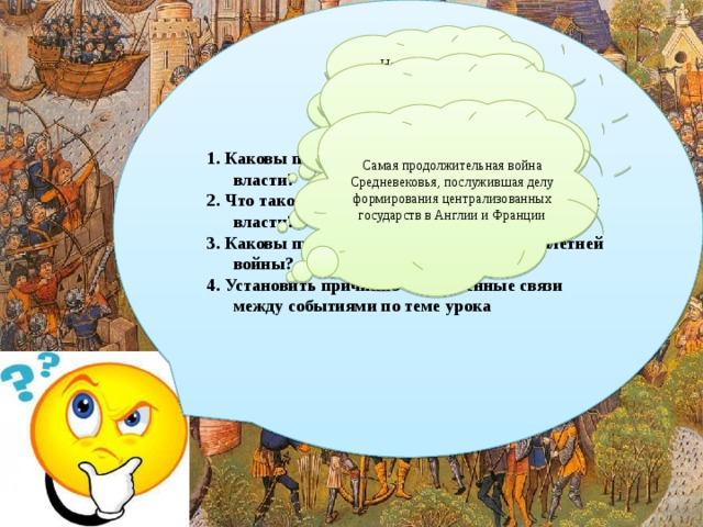 Цели урока: 1. Каковы предпосылки усиления королевской власти? 2. Что такое сословно-представительские органы власти? 3. Каковы причины, ход и особенности Столетней войны? 4. Установить причинно-следственные связи между событиями по теме урока  Начало перехода от феодальной раздробленности к крупным национальным (преимущественн о) государствам Становление сословного строя, складывание системы сословного представительства Самая продолжительная война Средневековья, послужившая делу формирования централизованных государств в Англии и Франции 