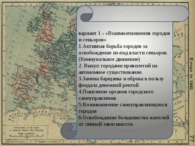 вариант 1 - «Взаимоотношения городов и сеньоров» 1.Активная борьба городов за освобождение из-под власти сеньоров. (Коммунальное движение) 2. Выкуп городами привилегий на автономное существование. 3.Замена барщины и оброка в пользу феодала денежной рентой 4.Появление органов городского самоуправления 5.Возникновение самоуправляющихся городов 6.Освобождение большинства жителей от личной зависимости.   