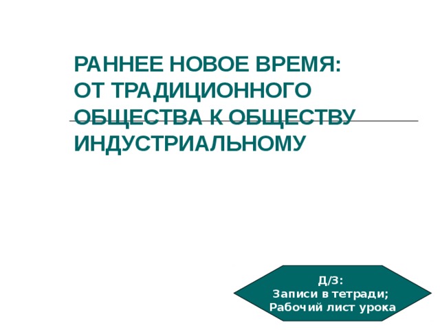 РАННЕЕ НОВОЕ ВРЕМЯ:  ОТ ТРАДИЦИОННОГО ОБЩЕСТВА К ОБЩЕСТВУ ИНДУСТРИАЛЬНОМУ  Д/З: Записи в тетради; Рабочий лист урока 