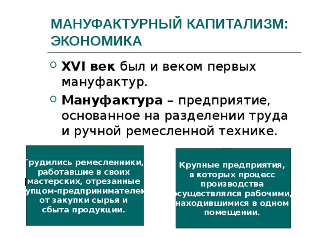 МАНУФАКТУРНЫЙ КАПИТАЛИЗМ: ЭКОНОМИКА XVI век был и веком первых мануфактур. Мануфактура – предприятие, основанное на разделении труда и ручной ремесленной технике. Трудились ремесленники, работавшие в своих мастерских, отрезанные купцом-предпринимателем от закупки сырья и сбыта продукции.  Крупные предприятия, в которых процесс производства осуществлялся рабочими, находившимися в одном помещении. Централизованная Рассеянная 