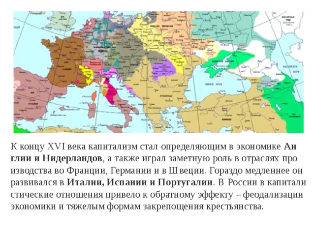 К концу XVI века ка­пи­та­лизм стал опре­де­ля­ю­щим в эко­но­ми­ке  Ан­глии и Ни­дер­лан­дов , а также играл за­мет­ную роль в от­рас­лях про­из­вод­ства во Фран­ции, Гер­ма­нии и в Шве­ции. Го­раз­до мед­лен­нее он раз­ви­вал­ся в  Ита­лии, Ис­па­нии и Пор­ту­га­лии . В Рос­сии в ка­пи­та­ли­сти­че­ские от­но­ше­ния при­ве­ло к об­рат­но­му эф­фек­ту – фе­о­да­ли­за­ции эко­но­ми­ки и тя­же­лым фор­мам за­кре­по­ще­ния кре­стьян­ства. 