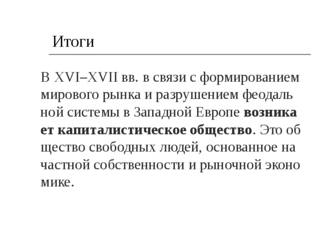 Итоги В XVI–XVII вв. в связи с фор­ми­ро­ва­ни­ем ми­ро­во­го рынка и раз­ру­ше­ни­ем фе­о­даль­ной си­сте­мы в За­пад­ной Ев­ро­пе  воз­ни­ка­ет ка­пи­та­ли­сти­че­ское об­ще­ство . Это об­ще­ство сво­бод­ных людей, ос­но­ван­ное на част­ной соб­ствен­но­сти и ры­ноч­ной эко­но­ми­ке. 