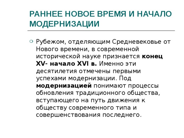 РАННЕЕ НОВОЕ ВРЕМЯ И НАЧАЛО МОДЕРНИЗАЦИИ Рубежом, отделяющим Средневековье от Нового времени, в современной исторической науке признается конец XV - начало XVI в. Именно эти десятилетия отмечены первыми успехами модернизации. Под модернизацией понимают процессы обновления традиционного общества, вступающего на путь движения к обществу современного типа и совершенствования последнего. 