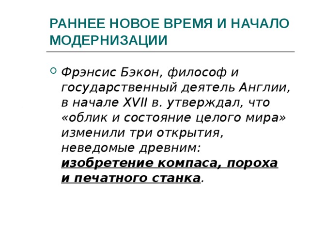 РАННЕЕ НОВОЕ ВРЕМЯ И НАЧАЛО МОДЕРНИЗАЦИИ Фрэнсис Бэкон, философ и государственный деятель Англии, в начале XVII в. утверждал, что «облик и состояние целого мира» изменили три открытия, неведомые древним: изобретение компаса, пороха и печатного станка .  