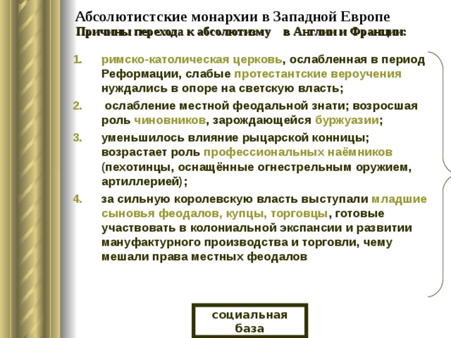  Абсолютистские монархии в Западной Европе Причины перехода к абсолютизму в Англии и Франции: римско-католическая церковь , ослабленная в период Реформации, слабые протестантские вероучения нуждались в опоре на светскую власть;  ослабление местной феодальной знати; возросшая роль чиновников , зарождающейся буржуазии ; уменьшилось влияние рыцарской конницы; возрастает роль профессиональных наёмников (пехотинцы, оснащённые огнестрельным оружием, артиллерией); за сильную королевскую власть выступали младшие сыновья феодалов, купцы, торговцы , готовые участвовать в колониальной экспансии и развитии мануфактурного производства и торговли, чему мешали права местных феодалов социальная база 