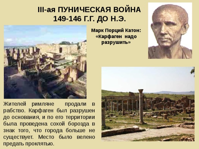 III -ая ПУНИЧЕСКАЯ ВОЙНА  149-146 Г.Г. ДО Н.Э. Марк Порций Катон: «Карфаген надо разрушить» Жителей римляне продали в рабство. Карфаген был разрушен до основания, и по его территории была проведена сохой борозда в знак того, что города больше не существует. Место было велено предать проклятью. 