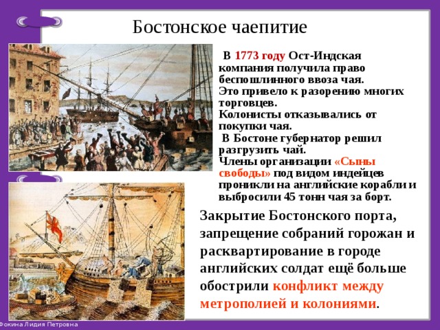 Бостонское чаепитие  В 1773 году Ост-Индская компания получила право беспошлинного ввоза чая. Это привело к разорению многих торговцев. Колонисты отказывались от покупки чая.  В Бостоне губернатор решил разгрузить чай. Члены организации «Сыны свободы» под видом индейцев проникли на английские корабли и выбросили 45 тонн чая за борт. Закрытие Бостонского порта, запрещение собраний горожан и расквартирование в городе английских солдат ещё больше обострили конфликт между метрополией и колониями . 