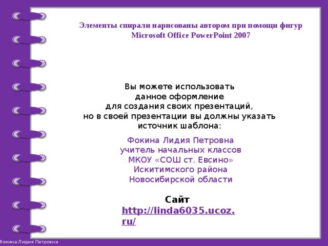 Элементы спирали нарисованы автором при помощи фигур Microsoft Office PowerPoint 2007 Вы можете использовать данное оформление для создания своих презентаций, но в своей презентации вы должны указать источник шаблона: Фокина Лидия Петровна учитель начальных классов МКОУ «СОШ ст. Евсино» Искитимского района Новосибирской области Сайт http://linda6035.ucoz.ru/   