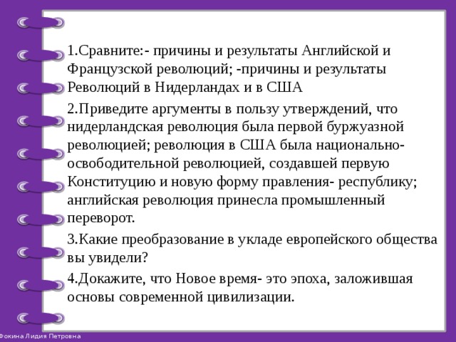 1.Сравните:- причины и результаты Английской и Французской революций; -причины и результаты Революций в Нидерландах и в США 2.Приведите аргументы в пользу утверждений, что нидерландская революция была первой буржуазной революцией; революция в США была национально-освободительной революцией, создавшей первую Конституцию и новую форму правления- республику; английская революция принесла промышленный переворот. 3.Какие преобразование в укладе европейского общества вы увидели? 4.Докажите, что Новое время- это эпоха, заложившая основы современной цивилизации. 