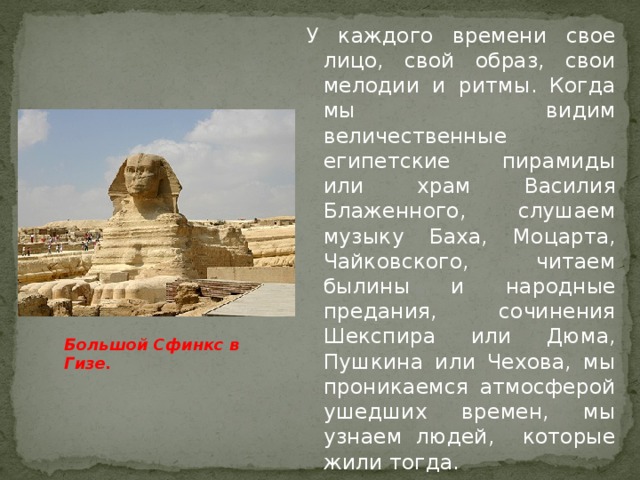 У каждого времени свое лицо, свой образ, свои мелодии и ритмы. Когда мы видим величественные египетские пирамиды или храм Василия Блаженного, слушаем музыку Баха, Моцарта, Чайковского, читаем былины и народные предания, сочинения Шекспира или Дюма, Пушкина или Чехова, мы проникаемся атмосферой ушедших времен, мы узнаем людей, которые жили тогда. Большой Сфинкс в Гизе.