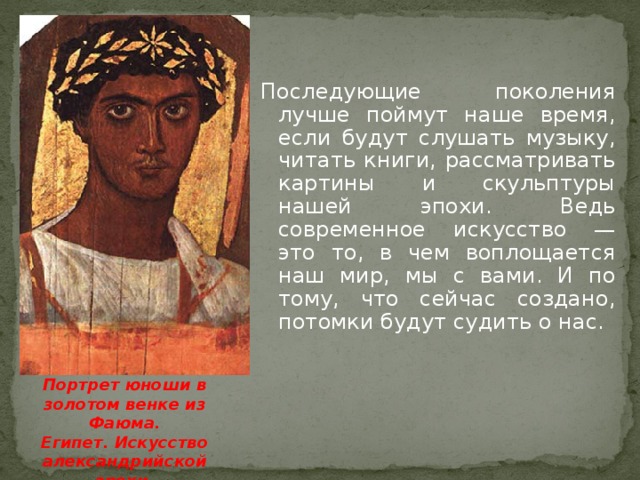Последующие поколения лучше поймут наше время, если будут слушать музыку, читать книги, рассматривать картины и скульптуры нашей эпохи. Ведь современное искусство — это то, в чем воплощается наш мир, мы с вами. И по тому, что сейчас создано, потомки будут судить о нас. Портрет юноши в золотом венке из Фаюма. Египет. Искусство александрийской эпохи.