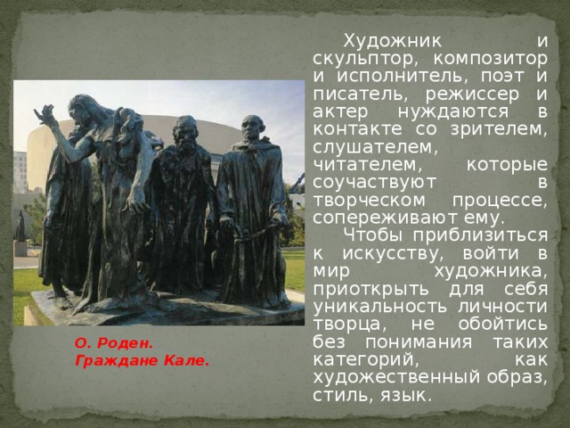 Художник и скульптор, композитор и исполнитель, поэт и писатель, режиссер и актер нуждаются в контакте со зрителем, слушателем, читателем, которые соучаствуют в творческом процессе, сопереживают ему. Чтобы приблизиться к искусству, войти в мир художника, приоткрыть для себя уникальность личности творца, не обойтись без понимания таких категорий, как художественный образ, стиль, язык. О. Роден. Граждане Кале.
