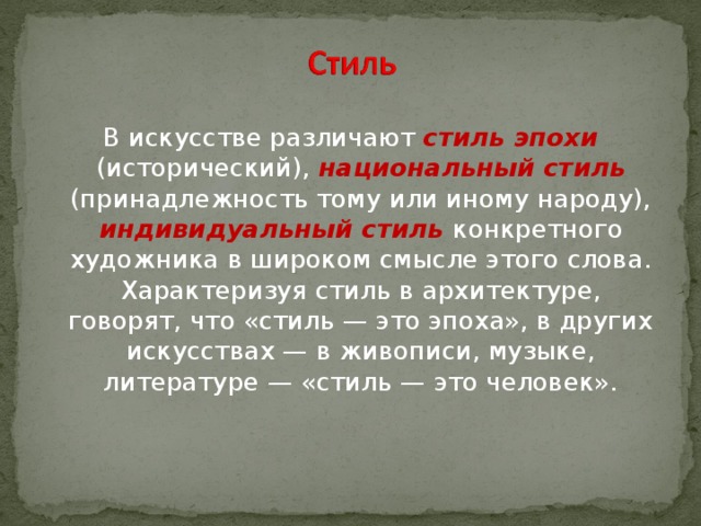 В искусстве различают стиль эпохи (исторический), национальный стиль (принадлежность тому или иному народу), индивидуальный стиль конкретного художника в широком смысле этого слова. Характеризуя стиль в архитектуре, говорят, что «стиль — это эпоха», в других искусствах — в живописи, музыке, литературе — «стиль — это человек».