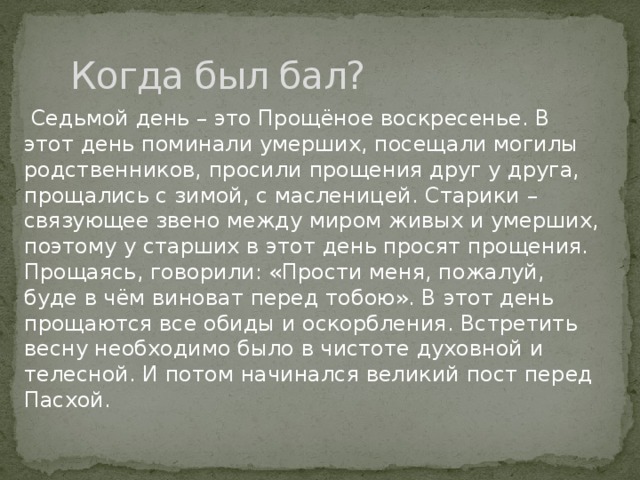 Когда был бал?  Седьмой день – это Прощёное воскресенье. В этот день поминали умерших, посещали могилы родственников, просили прощения друг у друга, прощались с зимой, с масленицей. Старики – связующее звено между миром живых и умерших, поэтому у старших в этот день просят прощения. Прощаясь, говорили: «Прости меня, пожалуй, буде в чём виноват перед тобою». В этот день прощаются все обиды и оскорбления. Встретить весну необходимо было в чистоте духовной и телесной. И потом начинался великий пост перед Пасхой. 