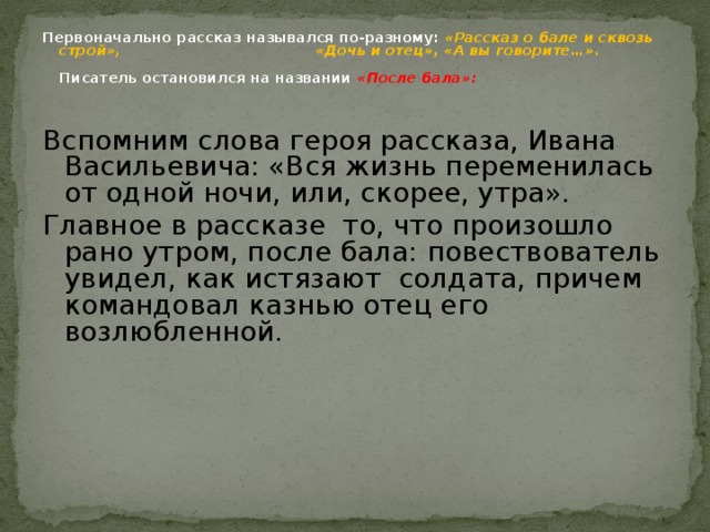 Первоначально рассказ назывался по-разному: «Рассказ о бале и сквозь строй»,  «Дочь и отец», «А вы говорите…».    Писатель остановился на названии «После бала»:   Вспомним слова героя рассказа, Ивана Васильевича: «Вся жизнь переменилась от одной ночи, или, скорее, утра». Главное в рассказе то, что произошло рано утром, после бала: повествователь увидел, как истязают солдата, причем командовал казнью отец его возлюбленной. 