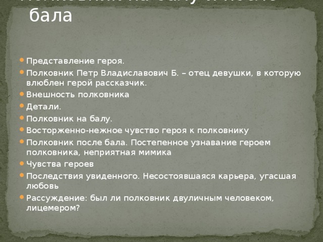 Полковник на балу и после бала   Представление героя. Полковник Петр Владиславович Б. – отец девушки, в которую влюблен герой рассказчик. Внешность полковника Детали. Полковник на балу. Восторженно-нежное чувство героя к полковнику Полковник после бала. Постепенное узнавание героем полковника, неприятная мимика Чувства героев Последствия увиденного. Несостоявшаяся карьера, угасшая любовь Рассуждение: был ли полковник двуличным человеком, лицемером? 