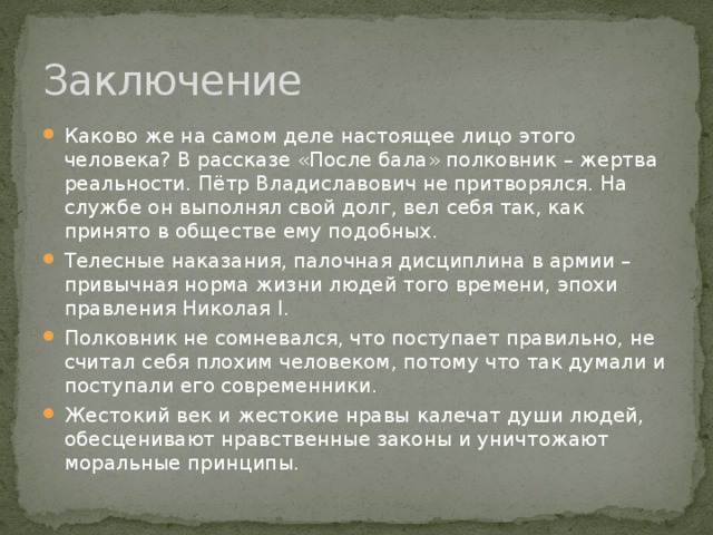 Заключение Каково же на самом деле настоящее лицо этого человека? В рассказе «После бала» полковник – жертва реальности. Пётр Владиславович не притворялся. На службе он выполнял свой долг, вел себя так, как принято в обществе ему подобных. Телесные наказания, палочная дисциплина в армии – привычная норма жизни людей того времени, эпохи правления Николая I. Полковник не сомневался, что поступает правильно, не считал себя плохим человеком, потому что так думали и поступали его современники. Жестокий век и жестокие нравы калечат души людей, обесценивают нравственные законы и уничтожают моральные принципы.    