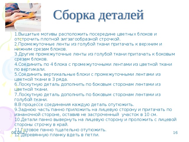 1.Вышитые мотивы расположить посередине цветных блоков и отстрочить плотной зигзагообразной строчкой. 2.Промежуточные ленты из голубой ткани притачать к верхним и нижним срезам блоков. 3.Другие промежуточные ленты из голубой ткани притачать к боковым срезам блоков. 4.Соединить по 4 блока с промежуточными лентами из цветной ткани по вертикали. 5.Соединить вертикальные блоки с промежуточными лентами из цветной ткани в 3 ряда. 6.Лоскутную деталь дополнить по боковым сторонам лентами из цветной ткани. 7.Лоскутную деталь дополнить по боковым сторонам лентами из голубой ткани. 8.В процессе соединения каждую деталь отутюжить. 9.Заднюю часть панно приложить на лицевую сторону и притачать по изнаночной стороне, оставив не застроченный участок в 10 см. 10.Детали панно вывернуть на лицевую сторону и проложить с лицевой стороны строчку в край. 11.Готовое панно тщательно отутюжить. 12.Деревянную планку вдеть в петли. 08.08.17   