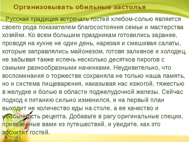 Организовывать обильные застолья    Русская традиция встречать гостей хлебом-солью является своего рода показателем благосостояния семьи и мастерства хозяйки. Ко всем большим праздникам готовились заранее, проводя на кухне не один день, нарезая и смешивая салаты, которые заправлялись майонезом, готовя заливное и холодец, не забывая также испечь несколько десятков пирогов с самыми разнообразными начинками. Неудивительно, что воспоминания о торжестве сохраняла не только наша память, но и система пищеварения, наказывая нас изжогой, тяжестью в желудке и болью в области поджелудочной железы. Сейчас подход к питанию сильно изменился, и на первый план выходит не количество еды на столе, а ее качество и необычность рецепта. Добавьте в рагу оригинальные специи, привезенные вами из путешествий, и увидите, как это восхитит гостей.   