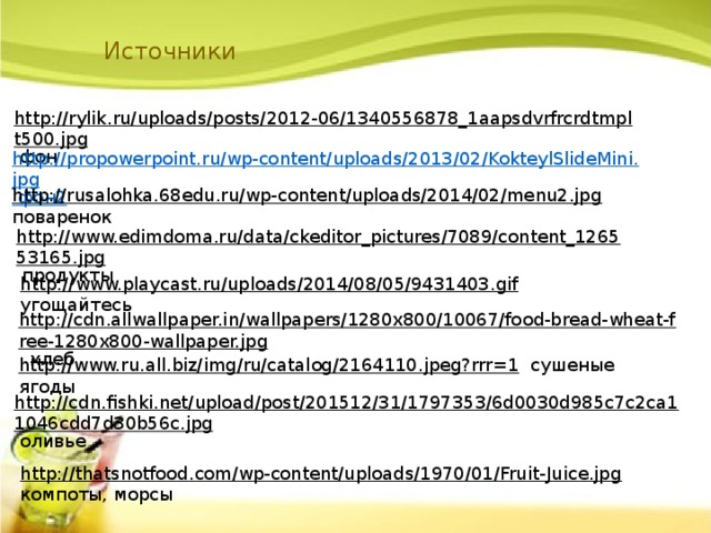 Источники http://rylik.ru/uploads/posts/2012-06/1340556878_1aapsdvrfrcrdtmplt500.jpg  фон http://propowerpoint.ru/wp-content/uploads/2013/02/KokteylSlideMini.jpg фон2 http://rusalohka.68edu.ru/wp-content/uploads/2014/02/menu2.jpg  поваренок http://www.edimdoma.ru/data/ckeditor_pictures/7089/content_126553165.jpg  продукты http://www.playcast.ru/uploads/2014/08/05/9431403.gif  угощайтесь http://cdn.allwallpaper.in/wallpapers/1280x800/10067/food-bread-wheat-free-1280x800-wallpaper.jpg  хлеб http://www.ru.all.biz/img/ru/catalog/2164110.jpeg?rrr=1  сушеные ягоды http://cdn.fishki.net/upload/post/201512/31/1797353/6d0030d985c7c2ca11046cdd7d30b56c.jpg  оливье http://thatsnotfood.com/wp-content/uploads/1970/01/Fruit-Juice.jpg  компоты, морсы 
