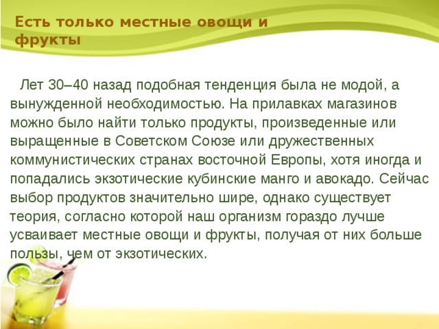 Есть только местные овощи и фрукты      Лет 30–40 назад подобная тенденция была не модой, а вынужденной необходимостью. На прилавках магазинов можно было найти только продукты, произведенные или выращенные в Советском Союзе или дружественных коммунистических странах восточной Европы, хотя иногда и попадались экзотические кубинские манго и авокадо. Сейчас выбор продуктов значительно шире, однако существует теория, согласно которой наш организм гораздо лучше усваивает местные овощи и фрукты, получая от них больше пользы, чем от экзотических. 