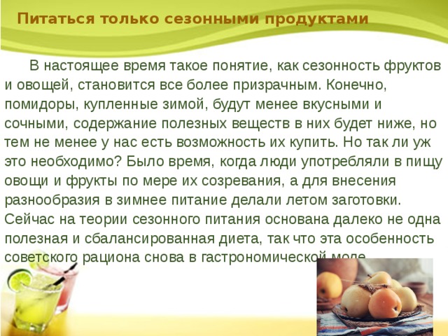 Питаться только сезонными продуктами  В настоящее время такое понятие, как сезонность фруктов и овощей, становится все более призрачным. Конечно, помидоры, купленные зимой, будут менее вкусными и сочными, содержание полезных веществ в них будет ниже, но тем не менее у нас есть возможность их купить. Но так ли уж это необходимо? Было время, когда люди употребляли в пищу овощи и фрукты по мере их созревания, а для внесения разнообразия в зимнее питание делали летом заготовки. Сейчас на теории сезонного питания основана далеко не одна полезная и сбалансированная диета, так что эта особенность советского рациона снова в гастрономической моде. 