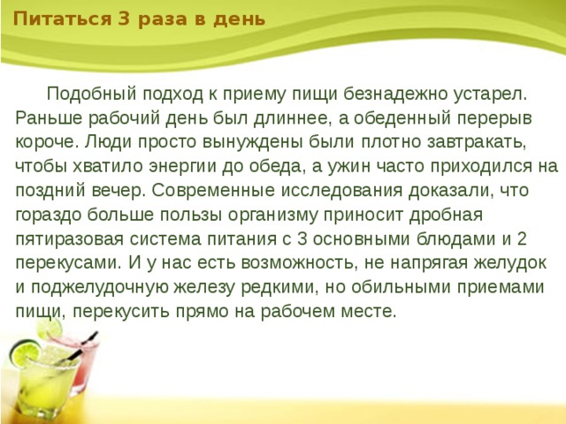 Питаться 3 раза в день    Подобный подход к приему пищи безнадежно устарел. Раньше рабочий день был длиннее, а обеденный перерыв короче. Люди просто вынуждены были плотно завтракать, чтобы хватило энергии до обеда, а ужин часто приходился на поздний вечер. Современные исследования доказали, что гораздо больше пользы организму приносит дробная пятиразовая система питания с 3 основными блюдами и 2 перекусами. И у нас есть возможность, не напрягая желудок и поджелудочную железу редкими, но обильными приемами пищи, перекусить прямо на рабочем месте. 