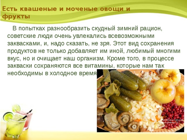 Есть квашеные и моченые овощи и фрукты  В попытках разнообразить скудный зимний рацион, советские люди очень увлекались всевозможными заквасками, и, надо сказать, не зря. Этот вид сохранения продуктов не только добавляет им иной, любимый многими вкус, но и очищает наш организм. Кроме того, в процессе закваски сохраняются все витамины, которые нам так необходимы в холодное время года. 