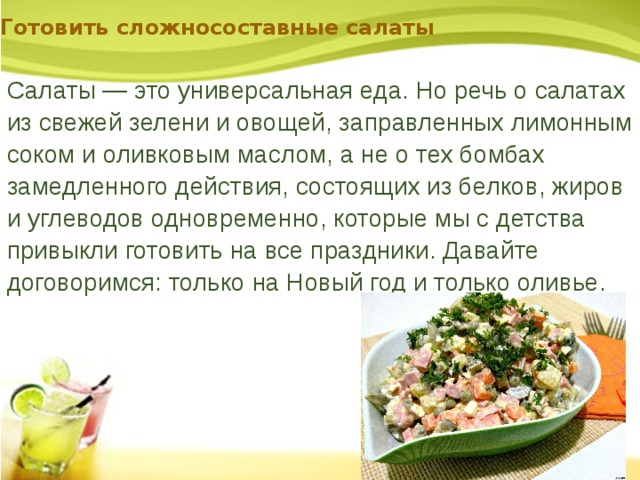 Готовить сложносоставные салаты Салаты — это универсальная еда. Но речь о салатах из свежей зелени и овощей, заправленных лимонным соком и оливковым маслом, а не о тех бомбах замедленного действия, состоящих из белков, жиров и углеводов одновременно, которые мы с детства привыкли готовить на все праздники. Давайте договоримся: только на Новый год и только оливье. 