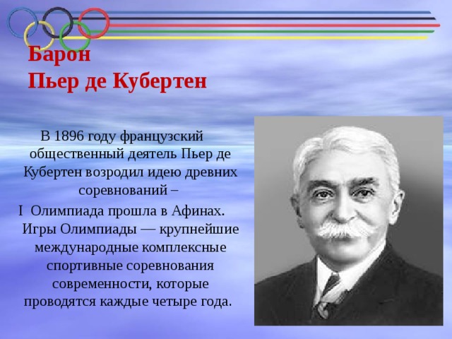 Барон  Пьер де Кубертен   В 1896 году французский общественный деятель Пьер де Кубертен возродил идею древних соревнований – I Олимпиада прошла в Афинах. Игры Олимпиады — крупнейшие международные комплексные спортивные соревнования современности, которые проводятся каждые четыре года . 