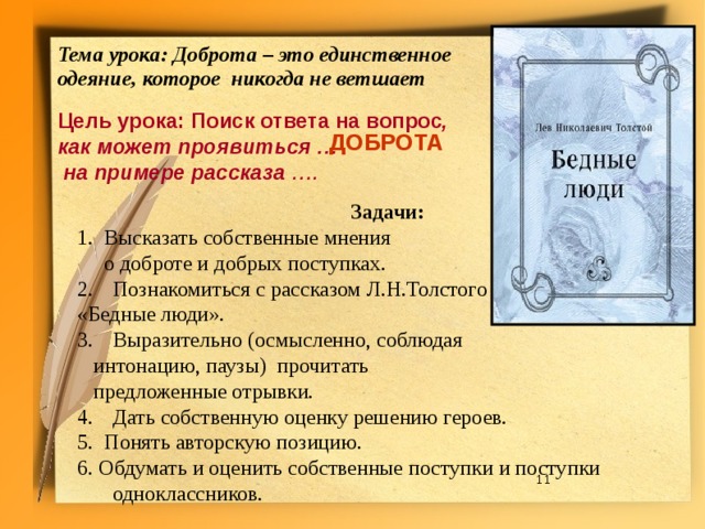 Тема урока: Доброта – это единственное одеяние,  которое никогда не ветшает  Цель урока: Поиск ответа на вопрос , как может проявиться …  на примере рассказа …. ДОБРОТА Задачи: 1. Высказать собственные мнения  о доброте и добрых поступках. Познакомиться с рассказом Л.Н.Толстого «Бедные люди». Выразительно (осмысленно, соблюдая  интонацию, паузы) прочитать  предложенные отрывки. Дать собственную оценку решению героев. 5. Понять авторскую позицию. 6. Обдумать и оценить собственные поступки и поступки одноклассников.