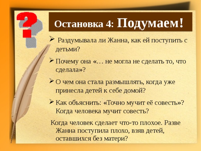 Остановка 4: Подумаем!  Раздумывала ли Жанна, как ей поступить с детьми? Почему она «… не могла не сделать то, что сделала»? О чем она стала размышлять, когда уже принесла детей к себе домой? Как объяснить: «Точно мучит её совесть»? Когда человека мучит совесть?  Когда человек сделает что-то плохое. Разве Жанна поступила плохо, взяв детей, оставшихся без матери?