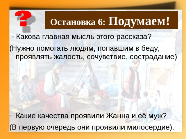 Остановка 6: Подумаем!  - Какова главная мысль этого рассказа? (Нужно помогать людям, попавшим в беду, проявлять жалость, сочувствие, сострадание) Какие качества проявили Жанна и её муж? (В первую очередь они проявили милосердие).