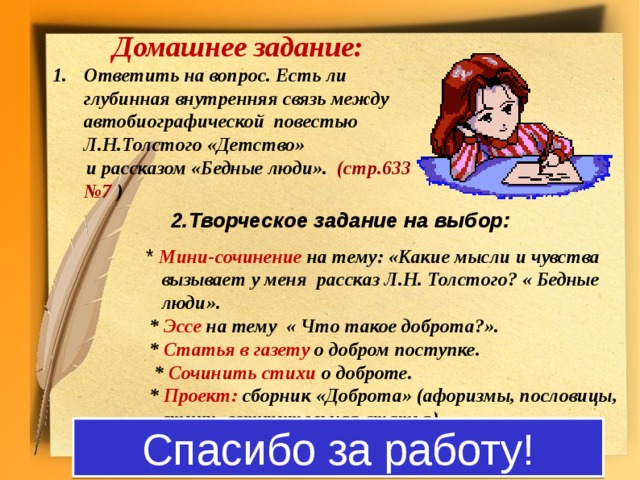 Домашнее задание: Ответить на вопрос. Есть ли глубинная внутренняя связь между автобиографической повестью Л.Н.Толстого «Детство»  и рассказом «Бедные люди». (стр.633 №7 )     2.Творческое задание на выбор:  * Мини-сочинение на тему: «Какие мысли и чувства вызывает у меня рассказ Л.Н. Толстого? « Бедные люди».  * Эссе на тему « Что такое доброта?».  * Статья в газету о добром поступке.   * Сочинить стихи о доброте.  * Проект: сборник «Доброта» (афоризмы, пословицы, стихи, вступительная статья) Спасибо за работу!