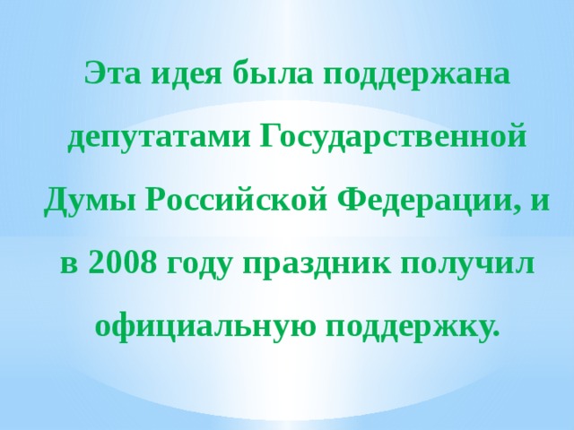 Эта идея была поддержана депутатами Государственной Думы Российской Федерации, и в 2008 году праздник получил официальную поддержку. 