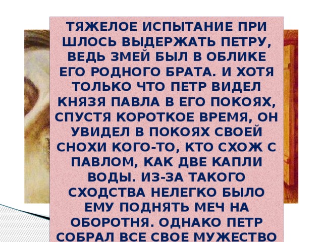 Тяжелое испытание при­шлось выдержать Петру, ведь змей был в облике его родного брата. И хотя только что Петр видел князя Павла в его покоях, спустя короткое время, он увидел в покоях своей снохи кого-то, кто схож с Павлом, как две капли воды. Из-за такого сходства нелегко было ему поднять меч на оборотня. Однако Петр собрал все свое мужество и убил лукавого змея 