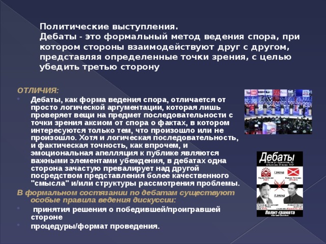 Политические выступления.  Дебаты - это формальный метод ведения спора, при котором стороны взаимодействуют друг с другом, представляя определенные точки зрения, с целью убедить третью сторону ОТЛИЧИЯ: Дебаты, как форма ведения спора, отличается от просто логической аргументации, которая лишь проверяет вещи на предмет последовательности с точки зрения аксиом от спора о фактах, в котором интересуются только тем, что произошло или не произошло. Хотя и логическая последовательность, и фактическая точность, как впрочем, и эмоциональная апелляция к публике являются важными элементами убеждения, в дебатах одна сторона зачастую превалирует над другой посредством представления более качественного 