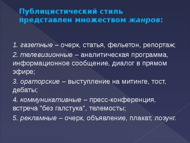 Публицистический стиль представлен множеством  жанров :   1. газетные  – очерк, статья, фельетон, репортаж; 2. телевизионные  – аналитическая программа, информационное сообщение, диалог в прямом эфире; 3. ораторские  – выступление на митинге, тост, дебаты; 4. коммуникативные  – пресс-конференция, встреча 