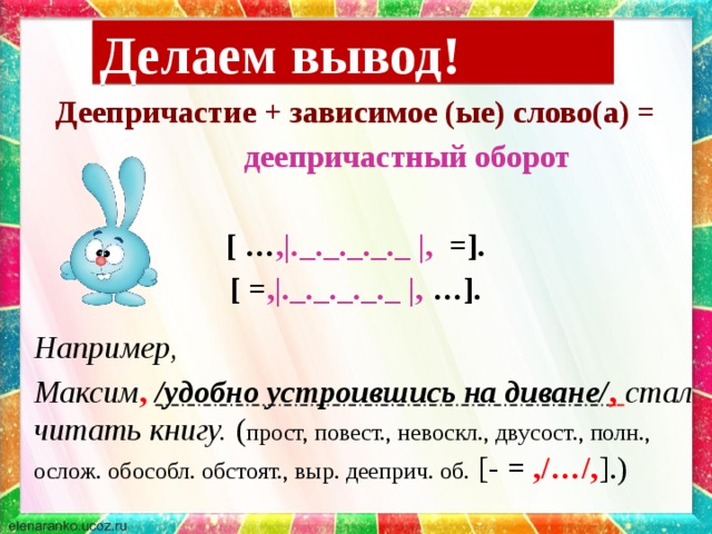 Делаем вывод! Деепричастие + зависимое (ые) слово(а) =  деепричастный оборот  [ … ,|._._._._._ |, =]. [ = ,|._._._._._ |, …].   Например,  Максим ,  /удобно устроившись на диване/ ,  стал читать книгу. ( прост, повест., невоскл., двусост., полн., ослож. обособл. обстоят., выр. дееприч. об. [- = ,/…/, ].)