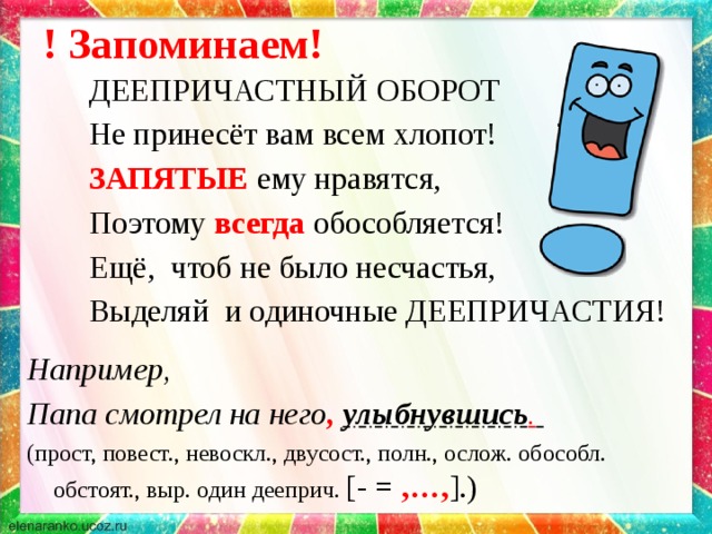 ! Запоминаем!   ДЕЕПРИЧАСТНЫЙ ОБОРОТ   Не принесёт вам всем хлопот!   ЗАПЯТЫЕ  ему нравятся,   Поэтому всегда  обособляется!   Ещё, чтоб не было несчастья,   Выделяй и одиночные ДЕЕПРИЧАСТИЯ! Например, Папа смотрел на него ,  улыбнувшись .  (прост, повест., невоскл., двусост., полн., ослож. обособл. обстоят., выр. один дееприч. [- = ,…, ].)