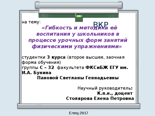 на тему:    «Гибкость и методика её воспитания у школьников в процессе урочных форм занятий физическими упражнениями» студентки 3 курса (второе высшее, заочная форма обучения) группы С – 32 факультета ФКСиБЖ  ЕГУ им. И.А. Бунина Пановой Светланы Геннадьевны Научный руководитель : К.п.н., доцент Столярова Елена Петровна ВКР Елец-2017