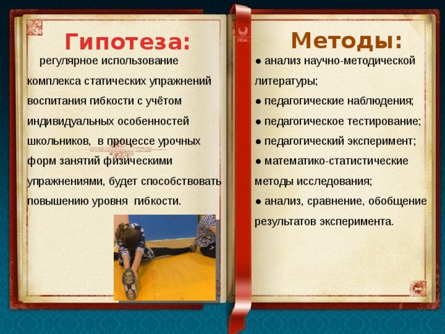Гипотеза: Методы:  регулярное использование комплекса статических упражнений воспитания гибкости с учётом индивидуальных особенностей школьников, в процессе урочных форм занятий физическими упражнениями, будет способствовать повышению уровня гибкости. ● анализ научно-методической литературы; ● педагогические наблюдения; ● педагогическое тестирование; ● педагогический эксперимент; ● математико-статистические методы исследования; ● анализ, сравнение, обобщение результатов эксперимента.