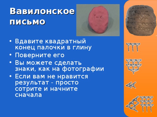 Вавилонское письмо Вдавите квадратный конец палочки в глину Поверните его Вы можете сделать знаки, как на фотографии Если вам не нравится результат - просто сотрите и начните сначала 