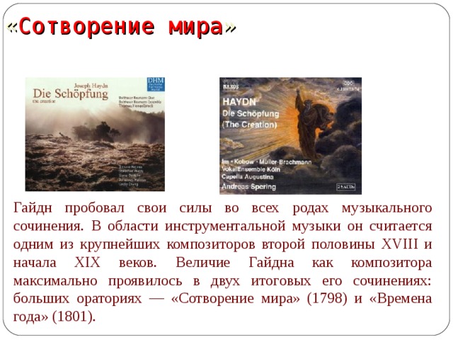  « Сотворение  мира » Гайдн пробовал свои силы во всех родах музыкального сочинения. В области инструментальной музыки он считается одним из крупнейших композиторов второй половины XVIII и начала XIX веков. Величие Гайдна как композитора максимально проявилось в двух итоговых его сочинениях: больших ораториях — «Сотворение мира» (1798) и «Времена года» (1801).  