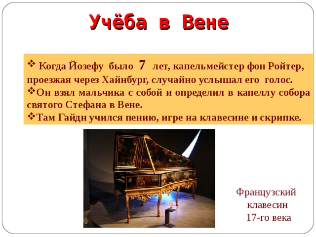 Учёба в Вене  Когда Йозефу было 7 лет, капельмейстер фон Ройтер, проезжая через Хайнбург, случайно услышал его голос. Он взял мальчика с собой и определил в капеллу собора cвятого Стефана в Вене. Там Гайдн учился пению, игре на клавесине и скрипке. Французский клавесин  17-го века  