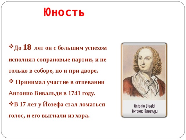 Юность До 18 лет он с большим успехом исполнял сопрановые партии, и не только в соборе, но и при дворе.  Принимал участие в отпевании Антонио Вивальди в 1741 году. В 17 лет у Йозефа стал ломаться голос, и его выгнали из хора.   