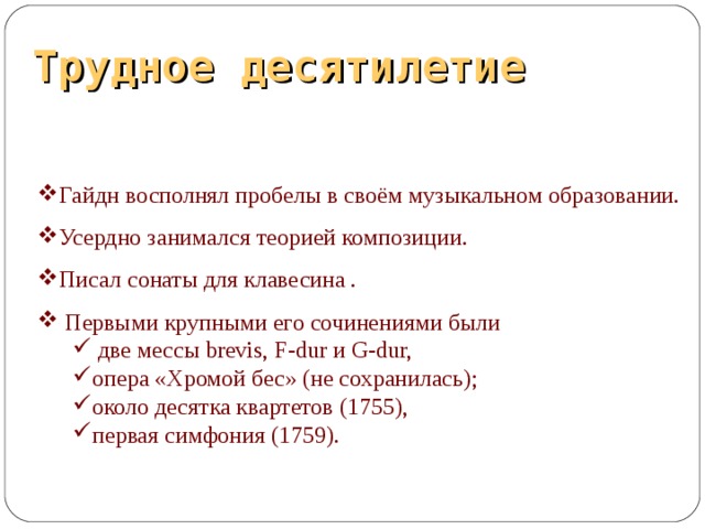 Трудное десятилетие Гайдн восполнял пробелы в своём музыкальном образовании. Усердно занимался теорией композиции. Писал сонаты для клавесина .  Первыми крупными его сочинениями были  две мессы brevis, F-dur и G-dur, опера «Хромой бес» (не сохранилась); около десятка квартетов (1755), первая симфония (1759).  две мессы brevis, F-dur и G-dur, опера «Хромой бес» (не сохранилась); около десятка квартетов (1755), первая симфония (1759).  